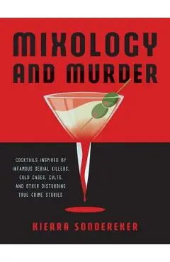 Mixology and Murder: Cocktails Inspired by Infamous Serial Killers, Cold Cases, Cults, and Other Disturbing True Crime Stories - Kierra Sondereker