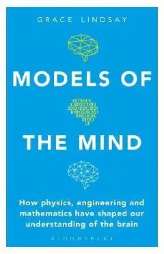Models of the Mind: How Physics, Engineering and Mathematics Have Shaped Our Understanding of the Brain - Grace Lindsay