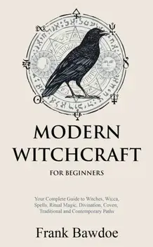 Modern Witchcraft for Beginners: Your Complete Guide to Witches, Wicca, Spells, Ritual Magic, Divination, Coven, Traditional and Contemporary Paths/Frank Bawdoe