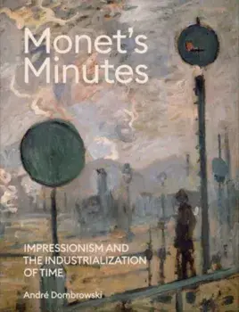 Monet's Minutes. Impressionism and the Industrialization of Time, Hardback/Andre Dombrowski