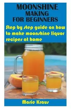 Moonshine Making for Beginners: Step by step guide on how to make moonshine liquor recipes at home - Marie Kraus