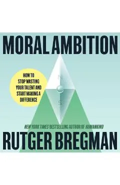 Moral Ambition: How to Stop Wasting Your Talent and Start Making a Difference - Rutger Bregman