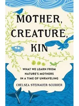 Mother, Creature, Kin. What We Learn from Nature's Mothers in a Time of Unraveling, Hardback/Chelsea Steinauer-Scudder
