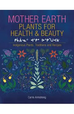 Mother Earth Plants for Health & Beauty: Indigenous Plants, Traditions, and Recipes - Carrie Armstrong