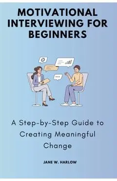 Motivational Interviewing for Beginners: A Step-by-Step Guide to Creating Meaningful Change - Jane W. Harlow