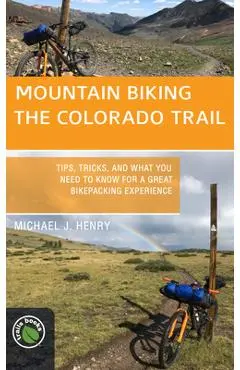 Mountain Biking the Colorado Trail: Tips, Tricks, and What You Need to Know for a Great Bike-Packing Experience - Michael J. Henry