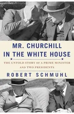 Mr. Churchill in the White House: The Untold Story of a Prime Minister and Two Presidents - Robert Schmuhl