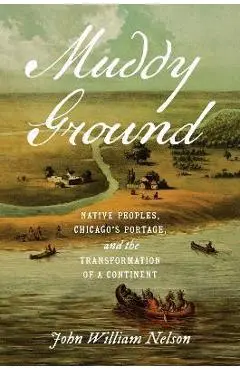 Muddy Ground: Native Peoples, Chicago's Portage, and the Transformation of a Continent - John William Nelson