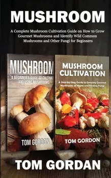 Mushroom: A Complete Mushroom Cultivation Guide on How to Grow Gourmet Mushrooms and Identify Wild Common Mushrooms and Other Fu/Tom Gordon