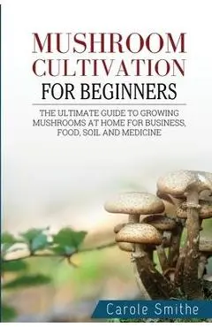 Mushroom cultivation for beginners: The Ultimate Guide To Growing Mushrooms At Home For Business, Food, Soil And Medicine - Carole Smithe