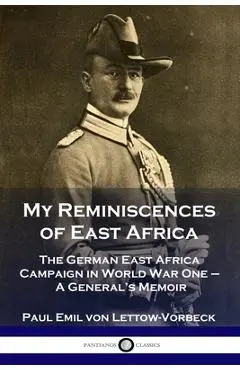 My Reminiscences of East Africa: The German East Africa Campaign in World War One - A General's Memoir - General Paul Emil Von Lettow-vorbeck