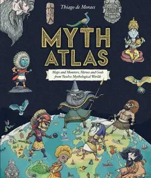Myth Atlas: Maps and Monsters, Heroes and Gods from Twelve Mythological Worlds, Hardcover/Thiago de Moreas