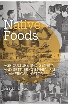 Native Foods: Agriculture, Indigeneity, and Settler Colonialism in American History - Michael D. Wise