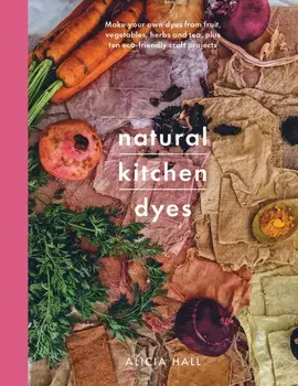 Natural Kitchen Dyes. Make Your Own Dyes from Fruit, Vegetables, Herbs and Tea, Plus 12 Eco-Friendly Craft Projects, Paperback/Alicia Hall