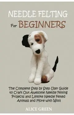Needle Felting for Beginners: The Complete Step by Step User Guide to Craft Out Awesome Needle Felting Projects and Lifelike Needle Felted Animals a - Alice Green
