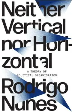 Neither Vertical Nor Horizontal: A Theory of Political Organization - Rodrigo Nunes