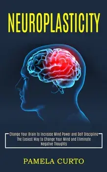 Neuroplasticity: Change Your Brain to Increase Mind Power and Self Discipline (The Easiest Way to Change Your Mind and Eliminate Negati/Pamela Curto