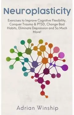 Neuroplasticity: Exercises to Improve Cognitive Flexibility, Conquer Trauma & PTSD, Change Bad Habits, Eliminate Depression and So Much - Adrian Winship
