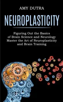 Neuroplasticity: Figuring Out the Basics of Brain Science and Neurology (Master the Art of Neuroplasticity and Brain Training)/Amy Dutra