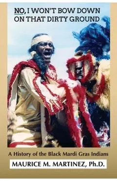 No I Won't Bow Down on That Dirty Ground: A History of the Black Mardi Gras Indians - Maurice M. Martinez