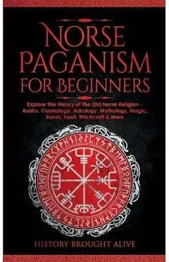 Norse Paganism for Beginners: Explore The History of The Old Norse Religion - Asatru, Cosmology, Astrology, Mythology, Magic, Runes, Tarot, Witchcra - History Brought Alive