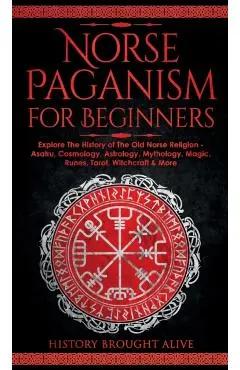 Norse Paganism for Beginners: Explore The History of The Old Norse Religion - Asatru, Cosmology, Astrology, Mythology, Magic, Runes, Tarot, Witchcra - History Brought Alive