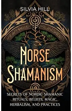 Norse Shamanism: Secrets of Nordic Shamanic Rituals, Beliefs, Magic, Herbalism, and Practices - Silvia Hill