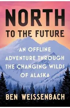 North to the Future: An Offline Adventure Through the Changing Wilds of Alaska - Ben Weissenbach