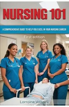 Nursing 101: A Comprehensive Guide to Help You Excel in Your Nursing Career - Lorraine Voltaire