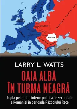 Oaia alba in turma neagra. Lupta pe frontul intern: politica de securitate a Romaniei in perioada Razboiului Rece/Larry Watts