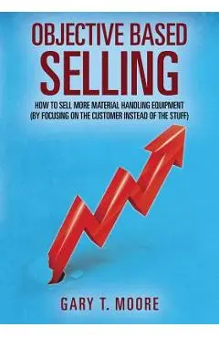 Objective Based Selling: How to sell more material handling equipment (by focusing on the customer instead of the stuff) - Gary T. Moore