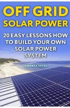 Off Grid Solar Power: 20 Easy Lessons How to Build Your Own Solar Power System - Andrea Hicks