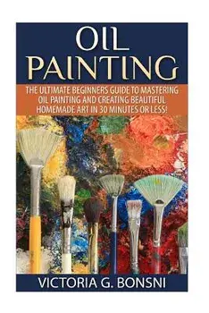 Oil Painting: The Ultimate Beginners Guide to Mastering Oil Painting and Creating Beautiful Homemade Art in 30 Minutes or Less!, Paperback/Victoria Bonsni