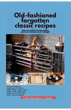 Old-fashioned forgotten classic recipes that are still fantastic today and are timeless and vintage!: Our grandmothers' Generation1910s - 1940s, 1950s - Chef Victoria C. Astor