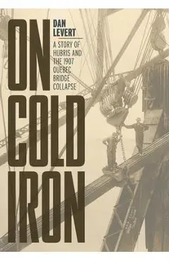 On Cold Iron: A Story of Hubris and the 1907 Quebec Bridge Collapse - Dan Levert