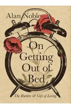 On Getting Out of Bed: The Burden and Gift of Living - Alan Noble