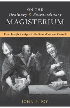 On the Ordinary and Extraordinary Magisterium: On the Ordinary and Extraordinary Magisterium from Joseph Kleutgen to the Second Vatican Council - John P. Joy