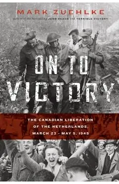 On to Victory: The Canadian Liberation of the Netherlands, March 23-May 5, 1945 - Mark Zuehlke