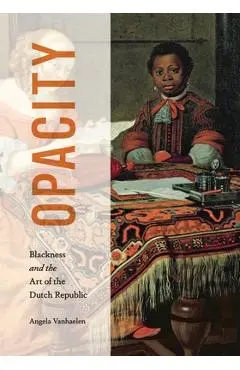 Opacity: Blackness and the Art of the Dutch Republic - Angela Vanhaelen