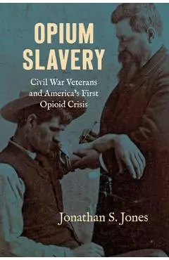Opium Slavery: Civil War Veterans and America's First Opioid Crisis - Jonathan S. Jones