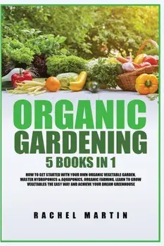 Organic Gardening: 5 Books in 1: How to Get Started with Your Own Organic Vegetable Garden, Master Hydroponics & Aquaponics, Learn to Gro/Rachel Martin