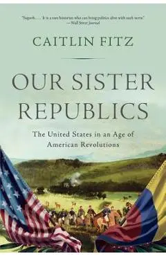 Our Sister Republics: The United States in an Age of American Revolutions - Caitlin Fitz