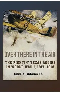 Over There in the Air: The Fightin' Texas Aggies in World War I, 1917-1918 - John A. Adams