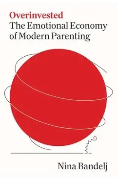 Overinvested: The Emotional Economy of Modern Parenting - Nina Bandelj