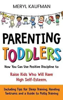 Parenting Toddlers: How You Can Use Positive Discipline to Raise Kids Who Will Have High Self-Esteem, Including Tips for Sleep Training, H/Meryl Kaufman