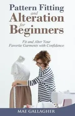 Pattern Fitting and Alteration for Beginners: Fit and Alter Your Favorite Garments With Confidence: Fit and Alter Your Favorite Garments With Confid - Mae Gallagher