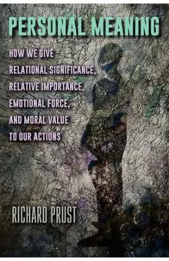 Personal Meaning: How We Give Relational Significance, Relative Importance, Emotional Force, and Moral Value to Our Actions - Richard Prust