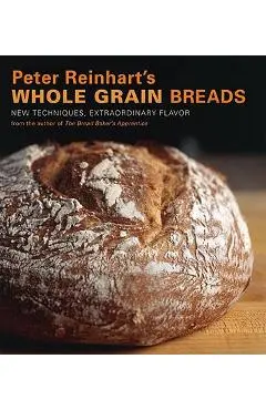 Peter Reinhart's Whole Grain Breads: New Techniques, Extraordinary Flavor - Peter Reinhart