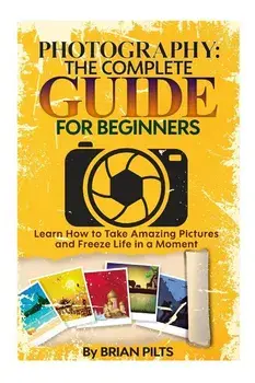 Photography: The Complete Guide for Beginners: Learn How to Take Amazing Pictures and Freeze Life in a Moment, Paperback/Brian Pilts