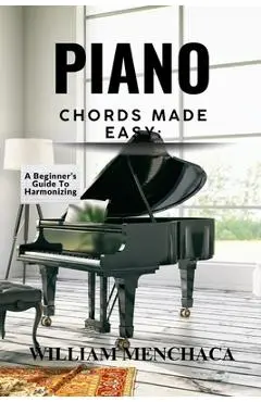 Piano Chords Made Easy: A BEGINNER'S GUIDE TO HARMONIZING: Step-by-Step Techniques to Master Chords and Play Beautiful Music - William Menchaca